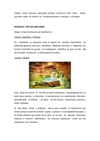 realizar varias lecturas, subrayado, síntesis y toma de nota. Cabe anotar
que esta clase de lectura es fundamental para el estudio y el trabajo
SEGÚN EL TIPO DE DISCURSO
Según el tipo de discurso de clasifican en:
Lectura Científica o Técnica
Es importante su aplicación para la lectura de escritos informativos en
diferentes géneros como son: científicos, filosóficos, técnicos y didácticos. Su
función primordial es apoyar la investigación científica, ya que va más allá
de la simple recolección e interpretación de datos.
Lectura Literaria
Esta clase de lectura le permite al lector adentrarse, compenetrarse con el
texto, para conocer e interpretar el pensamiento, los sentimientos del autor,
permitiéndole el disfrute y el goce de las buenas narraciones, poesías y
obras teatrales.
Al leer obras líricas o poéticas , vale la pena resaltar la importancia que
tienen porque le permite al lector captar y apreciar la sensibilidad del poeta y
el análisis literario que hacen de la obra en el cual se abordan elementos
externos e internos, reafirmando los recursos expresivos como son los
lingüísticos y los literarios .
 