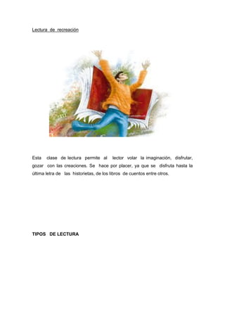 Lectura de recreación
Esta clase de lectura permite al lector volar la imaginación, disfrutar,
gozar con las creaciones. Se hace por placer, ya que se disfruta hasta la
última letra de las historietas, de los libros de cuentos entre otros.
TIPOS DE LECTURA
 