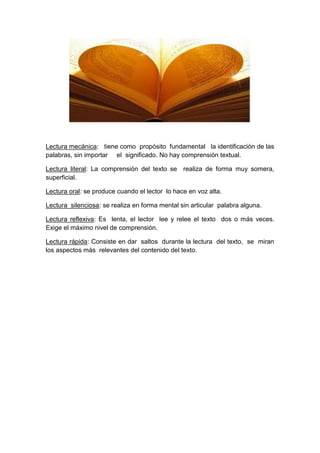 Lectura mecánica: tiene como propósito fundamental la identificación de las
palabras, sin importar el significado. No hay comprensión textual.
Lectura literal: La comprensión del texto se realiza de forma muy somera,
superficial.
Lectura oral: se produce cuando el lector lo hace en voz alta.
Lectura silenciosa: se realiza en forma mental sin articular palabra alguna.
Lectura reflexiva: Es lenta, el lector lee y relee el texto dos o más veces.
Exige el máximo nivel de comprensión.
Lectura rápida: Consiste en dar saltos durante la lectura del texto, se miran
los aspectos más relevantes del contenido del texto.
 