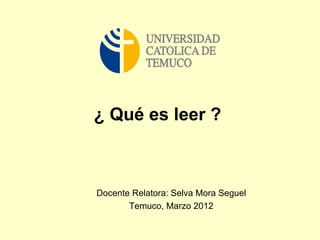 ¿ Qué es leer ?



Docente Relatora: Selva Mora Seguel
       Temuco, Marzo 2012
 