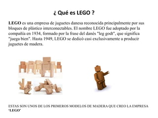¿ Qué es LEGO ?
LEGO es una empresa de juguetes danesa reconocida principalmente por sus
bloques de plástico interconectables. El nombre LEGO fue adoptado por la
compañía en 1934, formado por la frase del danés "leg godt", que significa
"juega bien". Hasta 1949, LEGO se dedicó casi exclusivamente a producir
juguetes de madera.




ESTAS SON UNOS DE LOS PRIMEROS MODELOS DE MADERA QUE CREO LA EMPRESA
‘LEGO’
 