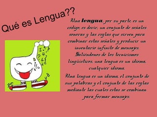 Qué es Lengua??
Una Una lengualengua, por su parte, es un , por su parte, es un
código, es decir, un conjunto de señales código, es decir, un conjunto de señales
sonoras y las reglas que sirven para sonoras y las reglas que sirven para
combinar estas señales y producir un combinar estas señales y producir un
inventario infinito de mensajes. inventario infinito de mensajes.
Saliéndonos de los tecnicismos Saliéndonos de los tecnicismos
lingüísticos, una lengua es un idioma, lingüísticos, una lengua es un idioma,
cualquier idioma.cualquier idioma.
Una lengua es un idioma, el conjunto de Una lengua es un idioma, el conjunto de
sus palabras y el conjunto de las reglas sus palabras y el conjunto de las reglas
mediante las cuales estas se combinan mediante las cuales estas se combinan
para formar mensajes.para formar mensajes.
