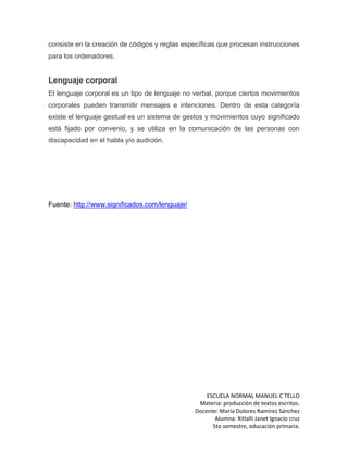 ESCUELA NORMAL MANUEL C TELLO
Materia: producción de textos escritos.
Docente: María Dolores Ramírez Sánchez
Alumna: Xitlalli Janet Ignacio cruz
5to semestre, educación primaria.
consiste en la creación de códigos y reglas específicas que procesan instrucciones
para los ordenadores.
Lenguaje corporal
El lenguaje corporal es un tipo de lenguaje no verbal, porque ciertos movimientos
corporales pueden transmitir mensajes e intenciones. Dentro de esta categoría
existe el lenguaje gestual es un sistema de gestos y movimientos cuyo significado
está fijado por convenio, y se utiliza en la comunicación de las personas con
discapacidad en el habla y/o audición.
Fuente: http://www.significados.com/lenguaje/
 