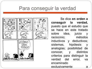 Para conseguir la verdad
Se dice en orden a
conseguir la verdad,
puesto que el estudio que
se hace en este tratado
sobre idea, juicio y
raciocinio; métodos
inductivos y deductivos;
sistemas, hipótesis y
analogías; posibilidad de
conocer, y distintos
criterios para distinguir la
verdad del error, va
encaminado
exclusivamente a
 