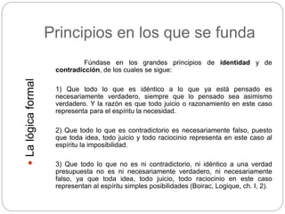 Principios en los que se funda
Fúndase en los grandes principios de identidad y de
contradicción, de los cuales se sigue:
1) Que todo lo que es idéntico a lo que ya está pensado es
necesariamente verdadero, siempre que lo pensado sea asimismo
verdadero. Y la razón es que todo juicio o razonamiento en este caso
representa para el espíritu la necesidad.
2) Que todo lo que es contradictorio es necesariamente falso, puesto
que toda idea, todo juicio y todo raciocinio representa en este caso al
espíritu la imposibilidad.
3) Que todo lo que no es ni contradictorio, ni idéntico a una verdad
presupuesta no es ni necesariamente verdadero, ni necesariamente
falso, ya que toda idea, todo juicio, todo raciocinio en este caso
representan al espíritu simples posibilidades (Boirac, Logique, ch. I, 2).
Lalógicaformal
 