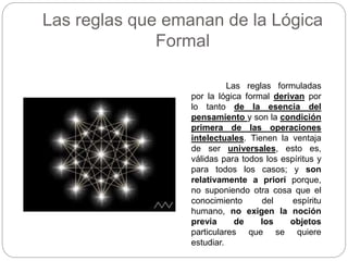 Las reglas que emanan de la Lógica
Formal
Las reglas formuladas
por la lógica formal derivan por
lo tanto de la esencia del
pensamiento y son la condición
primera de las operaciones
intelectuales. Tienen la ventaja
de ser universales, esto es,
válidas para todos los espíritus y
para todos los casos; y son
relativamente a priori porque,
no suponiendo otra cosa que el
conocimiento del espíritu
humano, no exigen la noción
previa de los objetos
particulares que se quiere
estudiar.
 