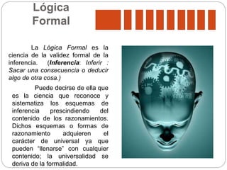 Lógica
Formal
La Lógica Formal es la
ciencia de la validez formal de la
inferencia. (Inferencia: Inferir :
Sacar una consecuencia o deducir
algo de otra cosa.)
Puede decirse de ella que
es la ciencia que reconoce y
sistematiza los esquemas de
inferencia prescindiendo del
contenido de los razonamientos.
Dichos esquemas o formas de
razonamiento adquieren el
carácter de universal ya que
pueden “llenarse” con cualquier
contenido; la universalidad se
deriva de la formalidad.
 