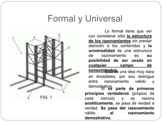Formal y Universal
Lo formal tiene que ver
con considerar sólo la estructura
de los razonamientos sin prestar
atención a los contenidos y la
universalidad de una estructura
de razonamiento es su
posibilidad de ser usada en
cualquier campo de
conocimientos.Esta es una idea muy clara
en Aristóteles, por eso distingue
entre razonamiento válido y
demostrativo.
Si se parte de primeros
principios verdaderos (propios de
cada ciencia) y se razona
analíticamente, se pasa de verdad a
verdad. Se pasa del razonamiento
válido al razonamiento
demostrativo.
 