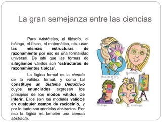 La gran semejanza entre las ciencias
Para Aristóteles, el filósofo, el
biólogo, el físico, el matemático, etc. usan
las mismas estructuras de
razonamiento por eso es una formalidad
universal. De ahí que las formas de
silogismos válidos son “estructuras de
razonamientos típicas”.
La lógica formal es la ciencia
de la validez formal, y como tal
constituye un Sistema Deductivo
cuyos enunciados expresan los
principios de los modos válidos de
inferir. Ellos son los modelos válidos
en cualquier campo de raciocinio, y
por lo tanto son modelos abstractos. Por
eso la lógica es también una ciencia
abstracta.
 
