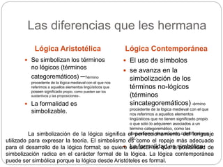 Las diferencias que les hermana
Lógica Aristotélica Lógica Contemporánea
 Se simbolizan los términos
no lógicos (términos
categoremáticos) –Término
procedente de la lógica medieval con el que nos
referimos a aquellos elementos lingüísticos que
poseen significado propio, como pueden ser los
sustantivos y las proposiciones-.
 La formalidad es
simbolizable.
 El uso de símbolos
 se avanza en la
simbolización de los
términos no-lógicos
(términos
sincategoremáticos) -érmino
procedente de la lógica medieval con el que
nos referimos a aquellos elementos
lingüísticos que no tienen significado propio
o que sólo lo adquieren asociados a un
término categoremático, como las
conjunciones, disyunciones, cuantificadores,
etc.-
 La formalidad es simbólica
La simbolización de la lógica significa el perfeccionamiento del lenguaje
utilizado para expresar la teoría. El simbolismo es como el ropaje más adecuado
para el desarrollo de la lógica formal; se quiere destacar es que la posibilidad de
simbolización radica en el carácter formal de la lógica. La lógica contemporánea
puede ser simbólica porque la lógica desde Aristóteles es formal.
 