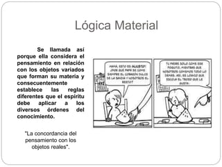 Lógica Material
Se llamada así
porque ella considera el
pensamiento en relación
con los objetos variados
que forman su materia y
consecuentemente
establece las reglas
diferentes que el espíritu
debe aplicar a los
diversos órdenes del
conocimiento.
"La concordancia del
pensamiento con los
objetos reales".
 