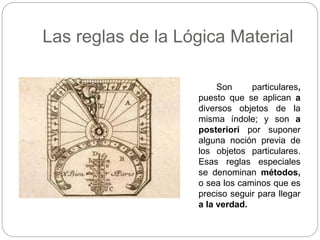 Las reglas de la Lógica Material
Son particulares,
puesto que se aplican a
diversos objetos de la
misma índole; y son a
posteriori por suponer
alguna noción previa de
los objetos particulares.
Esas reglas especiales
se denominan métodos,
o sea los caminos que es
preciso seguir para llegar
a la verdad.
 
