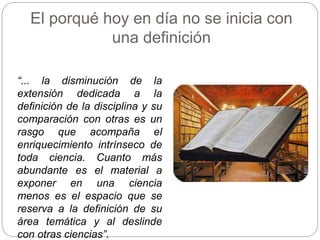 El porqué hoy en día no se inicia con
una definición
“... la disminución de la
extensión dedicada a la
definición de la disciplina y su
comparación con otras es un
rasgo que acompaña el
enriquecimiento intrínseco de
toda ciencia. Cuanto más
abundante es el material a
exponer en una ciencia
menos es el espacio que se
reserva a la definición de su
área temática y al deslinde
con otras ciencias”.
 