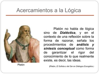 Acercamientos a la Lógica
Platón
Platón no habla de lógica
sino de Dialéctica, y en el
contexto de una reflexión sobre la
forma de razonar, señala los
procedimientos de análisis y
síntesis conceptual como forma
de garantizar el rigor del
conocimiento de lo que realmente
existe, es decir, las ideas.
(Platón, El Sofista o del Ser en Diálogos Escogidos )
 