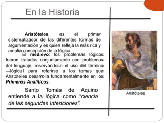 En la Historia
Aristóteles
Aristóteles, es el primer
sistematizador de las diferentes formas de
argumentación y es quien refleja la más rica y
amplia concepción de la lógica.
El medievo: los problemas lógicos
fueron tratados conjuntamente con problemas
del lenguaje, reservándose el uso del término
―lógica‖ para referirse a los temas que
Aristóteles desarrolla fundamentalmente en los
Primeros Analíticos.
Santo Tomás de Aquino
entiende a la lógica como “ciencia
de las segundas Intenciones”.
 