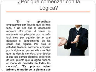 ¿Por qué comenzar con la
Lógica?
"En el aprendizaje
empezamos por aquello que es más
fácil, a no ser que la necesidad
requiera otra cosa. A veces es
necesario no principiar por lo más
fácil sino por aquello de lo cual
depende el conocimiento de las
cosas que siguen. Por esto al
estudiar filosofía conviene empezar
por la lógica, no por ser ella más fácil
que las demás ciencias, sino debido
a que las demás ciencias dependen
de ella, puesto que la lógica enseña
el modo de proceder en todas las
ciencias". "Es preciso saber
primero el modo de la ciencia que
 
