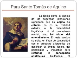 Para Santo Tomás de Aquino
La lógica como la ciencia
de las segundas intenciones
significaba que su objeto de
estudio no es la realidad
exterior, ni la materialidad
lingüística, ni el mecanismo
mental, sino las obras del
entendimiento. En este sentido
se ubica en línea de continuidad
con el propósito aristotélico de
deslindar el ámbito lógico, del
psicológico y lingüístico pero
restringe la concepción
aristotélica limitándola al
 
