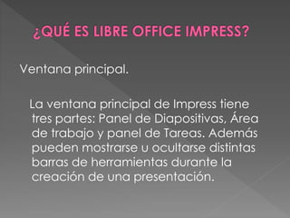 Ventana principal.
La ventana principal de Impress tiene
tres partes: Panel de Diapositivas, Área
de trabajo y panel de Tareas. Además
pueden mostrarse u ocultarse distintas
barras de herramientas durante la
creación de una presentación.
 