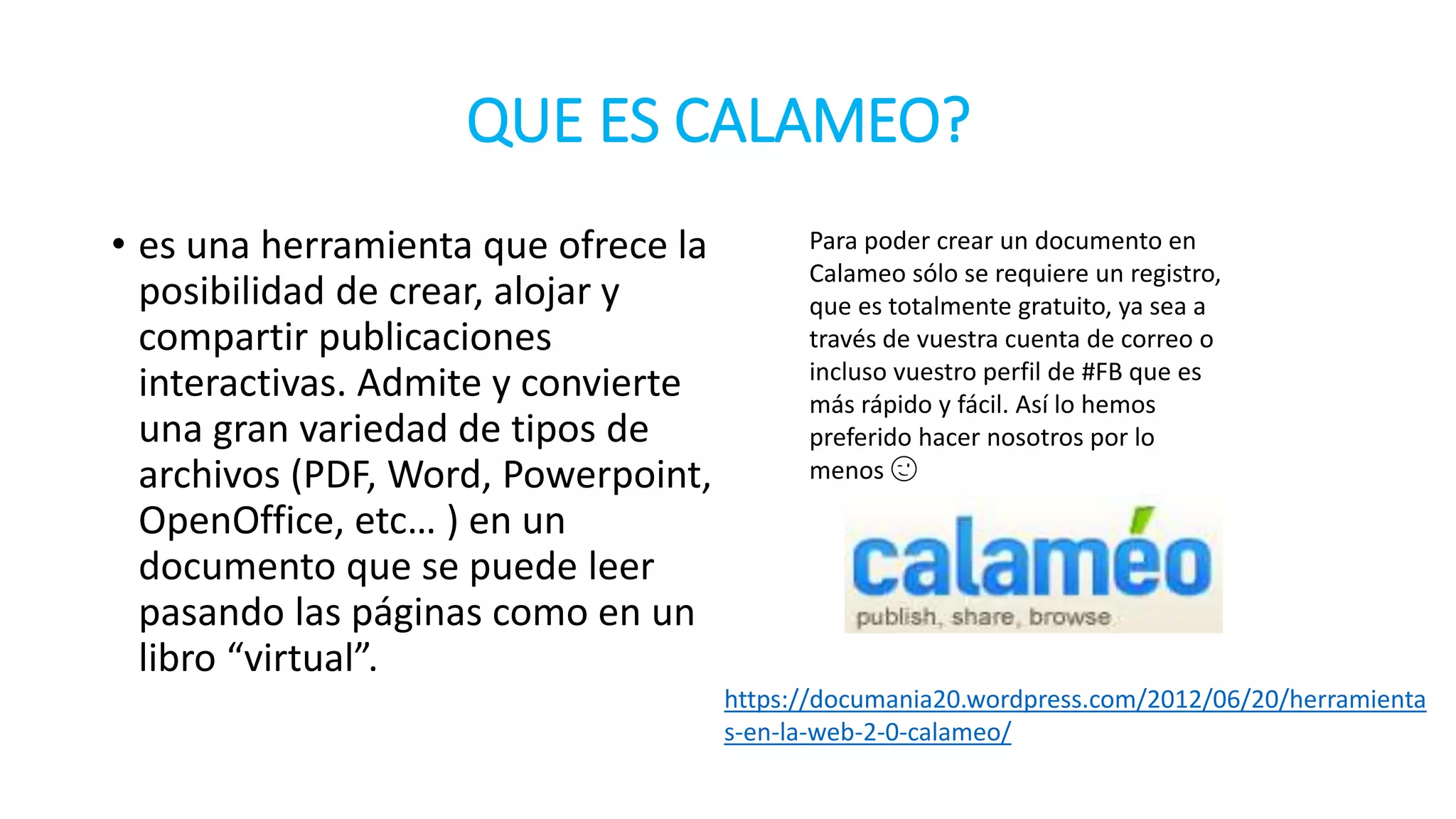 QUE ES CALAMEO?
• es una herramienta que ofrece la
posibilidad de crear, alojar y
compartir publicaciones
interactivas. Admite y convierte
una gran variedad de tipos de
archivos (PDF, Word, Powerpoint,
OpenOffice, etc… ) en un
documento que se puede leer
pasando las páginas como en un
libro “virtual”.
Para poder crear un documento en
Calameo sólo se requiere un registro,
que es totalmente gratuito, ya sea a
través de vuestra cuenta de correo o
incluso vuestro perfil de #FB que es
más rápido y fácil. Así lo hemos
preferido hacer nosotros por lo
menos 😉
https://documania20.wordpress.com/2012/06/20/herramienta
s-en-la-web-2-0-calameo/
 