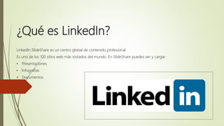 ¿Qué es LinkedIn?
LinkedIn SlideShare es un centro global de contenido profesional.
Es uno de los 100 sitios web más visitados del mundo. En SlideShare puedes ver y cargar:
• Presentaciones
• Infografías
• Documentos
 