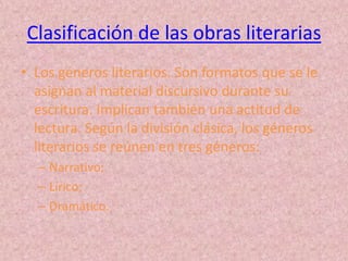 Clasificación de las obras literarias
• Los géneros literarios. Son formatos que se le
  asignan al material discursivo durante su
  escritura. Implican también una actitud de
  lectura. Según la división clásica, los géneros
  literarios se reúnen en tres géneros:
  – Narrativo;
  – Lírico;
  – Dramático.
 