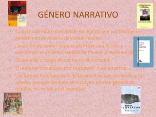 GÉNERO NARRATIVO
• La particularidad esencial de los textos que conforman el
  género narrativo es la de contar hechos.
• La acción de contar supone plantear una ficción y
  comunicar el universo creado de hechos y experiencias.
• Quien está a cargo de contar es el narrador.
• El material discursivo, por lo general, está en prosa.
• Las formas más comunas de la narrativa son el cuento y la
  novela, aunque también se incluyen en este género las
  fábulas, los mitos y las leyendas.
 