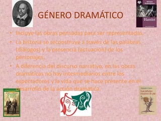GÉNERO DRAMÁTICO
• Incluye las obras pensadas para ser representadas.
• La historia se reconstruye a través de las palabras
  (diálogos) y la presencia (actuación) de los
  personajes.
• A diferencia del discurso narrativo, en las obras
  dramáticas no hay intermediarios entre los
  espectadores y la vida que se hace presente en el
  desarrollo de la acción dramática.
 