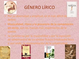 GÉNERO LÍRICO
• Por su diversidad y amplitud, es el más difícil de
  definir.
• Musicalidad, ritmo y la presencia de la composición
  en verso, son las marcas más importantes de la
  poesía.
• Se caracteriza por la musicalidad y por la expresión
  de sentimientos de un emisor ficticio o hablante lírico
  y, por ende, la representación de la subjetividad.
 