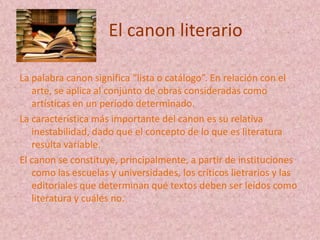 El canon literario

La palabra canon significa “lista o catálogo”. En relación con el
   arte, se aplica al conjunto de obras consideradas como
   artísticas en un período determinado.
La característica más importante del canon es su relativa
   inestabilidad, dado que el concepto de lo que es literatura
   resulta variable.
El canon se constituye, principalmente, a partir de instituciones
   como las escuelas y universidades, los críticos lietrarios y las
   editoriales que determinan qué textos deben ser leídos como
   literatura y cuáles no.
 