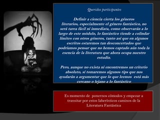 Queridos participantes
Definir a ciencia cierta los géneros
literarios, especialmente el género fantástico, no
será tarea fácil ni inmediata, como observarán a lo
largo de este módulo, lo fantástico tiende a colindar
límites con otros géneros, tanto así que en algunos
escritos estaremos tan desconcertados que
podríamos pensar que no hemos captado aún toda la
esencia de la literatura que ahora ocupa nuestro
estudio.
Pero, aunque no exista ni encontremos un criterio
absoluto, sí tomaremos algunos tips que nos
ayudarán a argumentar que lo que leemos está más
cercano o lejano a lo fantástico
Es momento de ponernos cómodos y empezar a
transitar por estos laberínticos caminos de la
Literatura Fantástica
 