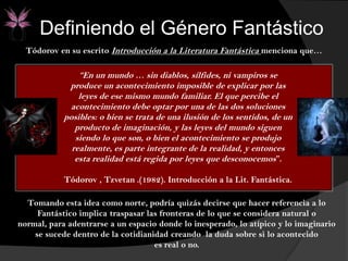 Definiendo el Género Fantástico
Tódorov en su escrito Introducción a la Literatura Fantástica menciona que…
Tomando esta idea como norte, podría quizás decirse que hacer referencia a lo
Fantástico implica traspasar las fronteras de lo que se considera natural o
normal, para adentrarse a un espacio donde lo inesperado, lo atípico y lo imaginario
se sucede dentro de la cotidianidad creando la duda sobre si lo acontecido
es real o no.
“En un mundo … sin diablos, sílfides, ni vampiros se
produce un acontecimiento imposible de explicar por las
leyes de ese mismo mundo familiar. El que percibe el
acontecimiento debe optar por una de las dos soluciones
posibles: o bien se trata de una ilusión de los sentidos, de un
producto de imaginación, y las leyes del mundo siguen
siendo lo que son, o bien el acontecimiento se produjo
realmente, es parte integrante de la realidad, y entonces
esta realidad está regida por leyes que desconocemos”.
Tódorov , Tzvetan .(1982). Introducción a la Lit. Fantástica.
 
