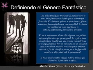Uno de los principales problemas de trabajar sobre el
tema de lo fantástico es decidir qué se entiende por
fantástico. Es cierto que quienes se aproximen al género
lo entenderán como hechos que van más allá de la ciencia
y no simplemente como aquello que es
extraño, sorprendente, interesante o divertido.
Es decir, sabemos que al describir algo con esta palabra
estamos refiriendo algo que escapa de las explicaciones
cientificistas o psicológicas; una persona esquizofrénica
no es algo fantástico, pero un encuentro con un fantasma
sí lo es; establecer contactos con alienígenas está más
cerca de la ficción científica, por su parte, la figura del
vampiro se ubica dentro de lo sobrenatural.
A pesar de los ejemplos citados, todavía la línea que
delimita a lo fantástico es difusa.
Alarcón, Víctor (2013). Literatura Fantástica.
Definiendo el Género Fantástico
 