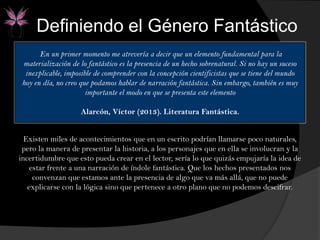 En un primer momento me atrevería a decir que un elemento fundamental para la
materialización de lo fantástico es la presencia de un hecho sobrenatural. Si no hay un suceso
inexplicable, imposible de comprender con la concepción cientificistas que se tiene del mundo
hoy en día, no creo que podamos hablar de narración fantástica. Sin embargo, también es muy
importante el modo en que se presenta este elemento
Alarcón, Víctor (2013). Literatura Fantástica.
Existen miles de acontecimientos que en un escrito podrían llamarse poco naturales,
pero la manera de presentar la historia, a los personajes que en ella se involucran y la
incertidumbre que esto pueda crear en el lector, sería lo que quizás empujaría la idea de
estar frente a una narración de índole fantástica. Que los hechos presentados nos
convenzan que estamos ante la presencia de algo que va más allá, que no puede
explicarse con la lógica sino que pertenece a otro plano que no podemos descifrar.
Definiendo el Género Fantástico
 