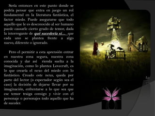 Sería entonces en este punto donde se
podría pensar que entra en juego un rol
fundamental en la literatura fantástica, el
factor miedo. Puede asegurarse que todo
aquello que le es desconocido al ser humano
puede causarle cierto grado de temor, dada
la interrogante de qué sucedería sí… que
cada uno se plantea frente a algo
nuevo, diferente o ignorado.
Pero el permitir a esta aprensión entrar
en nuestra zona segura, nuestra zona
conocida y dar así rienda suelta a la
imaginación, como lo plantea Lovecraft, es
lo que crearía el nexo del miedo con lo
fantástico. Creado este nexo, queda por
parte del lector (o espectador según sea el
caso) la decisión de dejarse llevar por su
imaginación, enfrentarse a lo que sea que
ese temor traiga consigo y vivir con el
personaje o personajes todo aquello que ha
de suceder.
 