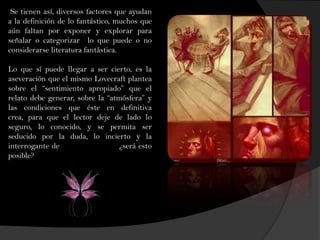 Se tienen así, diversos factores que ayudan
a la definición de lo fantástico, muchos que
aún faltan por exponer y explorar para
señalar o categorizar lo que puede o no
considerarse literatura fantástica.
Lo que sí puede llegar a ser cierto, es la
aseveración que el mismo Lovecraft plantea
sobre el “sentimiento apropiado” que el
relato debe generar, sobre la “atmósfera” y
las condiciones que éste en definitiva
crea, para que el lector deje de lado lo
seguro, lo conocido, y se permita ser
seducido por la duda, lo incierto y la
interrogante de ¿será esto
posible?
 