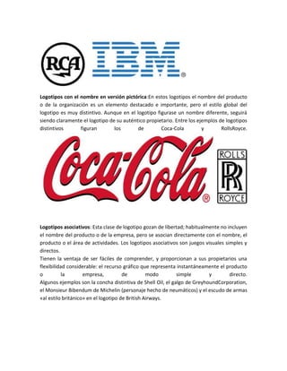 Logotipos con el nombre en versión pictórica:En estos logotipos el nombre del producto
o de la organización es un elemento destacado e importante, pero el estilo global del
logotipo es muy distintivo. Aunque en el logotipo figurase un nombre diferente, seguirá
siendo claramente el logotipo de su auténtico propietario. Entre los ejemplos de logotipos
distintivos figuran los de Coca-Cola y RollsRoyce.
Logotipos asociativos: Esta clase de logotipo gozan de libertad; habitualmente no incluyen
el nombre del producto o de la empresa, pero se asocian directamente con el nombre, el
producto o el área de actividades. Los logotipos asociativos son juegos visuales simples y
directos.
Tienen la ventaja de ser fáciles de comprender, y proporcionan a sus propietarios una
flexibilidad considerable: el recurso gráfico que representa instantáneamente el producto
o la empresa, de modo simple y directo.
Algunos ejemplos son la concha distintiva de Shell Oil, el galgo de GreyhoundCorporation,
el Monsieur Bibendum de Michelin (personaje hecho de neumáticos) y el escudo de armas
«al estilo británico» en el logotipo de British Airways.
 