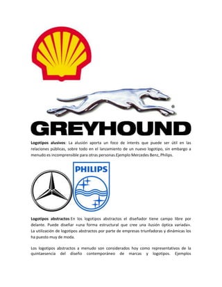 Logotipos alusivos: La alusión aporta un foco de interés que puede ser útil en las
relaciones públicas, sobre todo en el lanzamiento de un nuevo logotipo, sin embargo a
menudo es incomprensible para otras personas.Ejemplo Mercedes Benz, Philips.
Logotipos abstractos En los logotipos abstractos el diseñador tiene campo libre por
delante. Puede diseñar «una forma estructural que cree una ilusión óptica variada».
La utilización de logotipos abstractos por parte de empresas triunfadoras y dinámicas los
ha puesto muy de moda.
Los logotipos abstractos a menudo son considerados hoy como representativos de la
quintaesencia del diseño contemporáneo de marcas y logotipos. Ejemplos
 