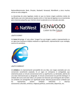 NationalWestminster Bank, Chrysler, Rockwell, Kenwood, MontBlank y otros muchos
entran en esta categoría.
La desventaja de estos logotipos reside en que no tienen ningún auténtico núcleo de
significado y por otro lado parecen iguales entre sí. Este tipo de logotipo no se recomienda
para empresas pequeñas que intentan atraer la atención en un mercado saturado.
¿QUÉ ES ICONO?
Un icono (del griego εἰ κών, eikon: ‘imagen’) es una imagen, cuadro o representación; es
un signo que sustituye al objeto mediante su significación, representación o por analogía,
como en la semiótica.
¿QUÉ ES SIMBOLO?
Un símbolo es la representación perceptible de una idea, con rasgos asociados por una
convención socialmente aceptada. Es un signo sin semejanza ni contigüidad, que
solamente posee un vínculo convencional entre su significante y su denotado, además de
una clase intencional para su designado. El vínculo convencional nos permite distinguir al
símbolo del icono como del índice y el carácter de intención para distinguirlo del nombre.
Los símbolos son pictografías con significado propio. Muchos grupos tienen símbolos que
los representan; existen símbolos referentes a diversas
asociaciones culturales, artísticas, religiosas,políticas, comerciales, deportivas, etc.
 