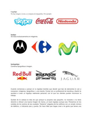Logotipo
No hay imagen o icono, se compone de tipografías. Por ejemplo:
Isotipo
Se basa exclusivamente en imágenes.
Isologotipo
Combina tipografías e imagen.
Cuando comiences a pensar en tu logotipo tendrás que decidir qué tipo de elementos lo van a
componer; imágenes, tipografías o una mezcla. Contar con un profesional de branding y diseño te
ayudará a crear un logotipo realmente personal, con el que tus clientes puedan reconocer tu
trabajo.
Quítate de la cabeza la idea de que porque tu proyecto sea pequeño, no necesita o no tiene
derecho a ofrecer una buena imagen de marca, un buen logotipo aunque sea. Pensemos en los
carteles de los centros de las ciudades “Gestoría” colgados de los edificios con un simple número
de teléfono, o indicando piso y puerta. No hace falta que hagas creer a la gente que tienes una
 