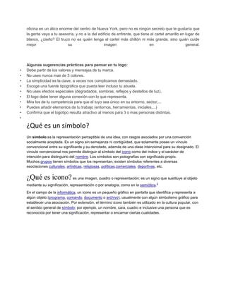 oficina en un ático enorme del centro de Nueva York, pero no es ningún secreto que te gustaría que
la gente vaya a tu asesoría, y no a la del edificio de enfrente, que tiene el cartel amarillo en lugar de
blanco, ¿cierto? El truco no es quién tenga el cartel más chillón ni más grande, sino quién cuide
mejor su imagen en general.
Algunas sugerencias prácticas para pensar en tu logo:
• Debe partir de los valores y mensajes de tu marca.
• No uses nunca mas de 3 colores.
• La simplicidad es la clave, a veces nos complicamos demasiado.
• Escoge una fuente tipográfica que pueda leer incluso tu abuela.
• No uses efectos especiales (degradados, sombras, reflejos y destellos de luz).
• El logo debe tener alguna conexión con lo que representa.
• Mira los de tu competencia para que el tuyo sea único en su entorno, sector,...
• Puedes añadir elementos de tu trabajo (entornos, herramientas, iniciales,...)
• Confirma que el logotipo resulta atractivo al menos para 3 o mas personas distintas.
•
¿Qué es un símbolo?
Un símbolo es la representación perceptible de una idea, con rasgos asociados por una convención
socialmente aceptada. Es un signo sin semejanza ni contigüidad, que solamente posee un vínculo
convencional entre su significante y su denotado, además de una clase intencional para su designado. El
vínculo convencional nos permite distinguir al símbolo del icono como del índice y el carácter de
intención para distinguirlo del nombre. Los símbolos son pictografías con significado propio.
Muchos grupos tienen símbolos que los representan; existen símbolos referentes a diversas
asociaciones culturales, artísticas, religiosas, políticas,comerciales, deportivas, etc.
¿Qué es icono?es una imagen, cuadro o representación; es un signo que sustituye al objeto
mediante su significación, representación o por analogía, como en la semiótica.
2
En el campo de la informática, un icono es un pequeño gráfico en pantalla que identifica y representa a
algún objeto (programa, comando, documento o archivo), usualmente con algún simbolismo gráfico para
establecer una asociación. Por extensión, el término icono también es utilizado en la cultura popular, con
el sentido general de símbolo; por ejemplo, un nombre, cara, cuadro e inclusive una persona que es
reconocida por tener una significación, representar o encarnar ciertas cualidades.
 