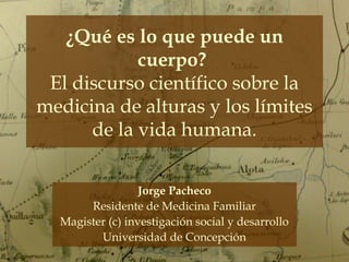 ¿Qué es lo que puede un
cuerpo?
El discurso científico sobre la
medicina de alturas y los límites
de la vida humana.
Jorge Pacheco
Residente de Medicina Familiar
Magister (c) investigación social y desarrollo
Universidad de Concepción

 