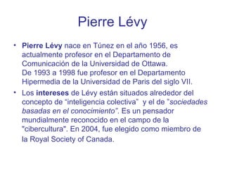 Pierre Lévy
• Pierre Lévy nace en Túnez en el año 1956, es
  actualmente profesor en el Departamento de
  Comunicación de ...