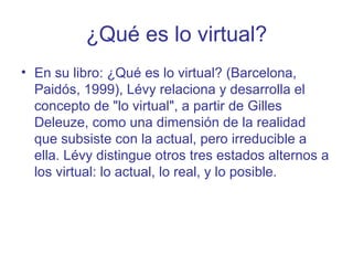 ¿Qué es lo virtual?
• En su libro: ¿Qué es lo virtual? (Barcelona,
  Paidós, 1999), Lévy relaciona y desarrolla el
  concepto de "lo virtual", a partir de Gilles
  Deleuze, como una dimensión de la realidad
  que subsiste con la actual, pero irreducible a
  ella. Lévy distingue otros tres estados alternos a
  los virtual: lo actual, lo real, y lo posible.
 