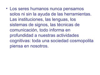 • Los seres humanos nunca pensamos
  solos ni sin la ayuda de las herramientas.
  Las instituciones, las lenguas, los
  sistemas de signos, las técnicas de
  comunicación, todo informa en
  profundidad a nuestras actividades
  cognitivas: toda una sociedad cosmopolita
  piensa en nosotros.
 