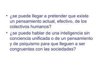 • ¿se puede llegar a pretender que existe
  un pensamiento actual, efectivo, de los
  colectivos humanos?
• ¿se puede hablar de una inteligencia sin
  conciencia unificada o de un pensamiento
  y de psiquismo para que lleguen a ser
  congruentes con las sociedades?
 