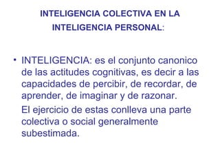 INTELIGENCIA COLECTIVA EN LA
         INTELIGENCIA PERSONAL:


• INTELIGENCIA: es el conjunto canonico
  de las actitudes cognitivas, es decir a las
  capacidades de percibir, de recordar, de
  aprender, de imaginar y de razonar.
  El ejercicio de estas conlleva una parte
  colectiva o social generalmente
  subestimada.
 