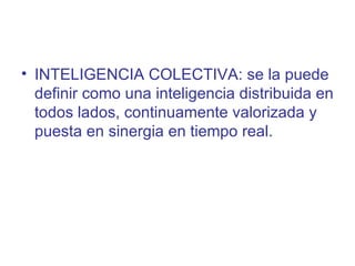 • INTELIGENCIA COLECTIVA: se la puede
  definir como una inteligencia distribuida en
  todos lados, continuamente valorizada y
  puesta en sinergia en tiempo real.
 