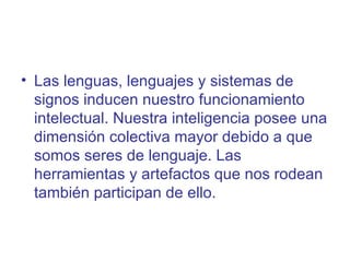 • Las lenguas, lenguajes y sistemas de
  signos inducen nuestro funcionamiento
  intelectual. Nuestra inteligencia posee una
  dimensión colectiva mayor debido a que
  somos seres de lenguaje. Las
  herramientas y artefactos que nos rodean
  también participan de ello.
 