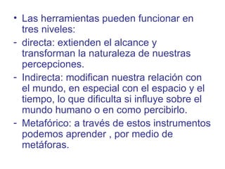 • Las herramientas pueden funcionar en
  tres niveles:
- directa: extienden el alcance y
  transforman la naturaleza de nuestras
  percepciones.
- Indirecta: modifican nuestra relación con
  el mundo, en especial con el espacio y el
  tiempo, lo que dificulta si influye sobre el
  mundo humano o en como percibirlo.
- Metafórico: a través de estos instrumentos
  podemos aprender , por medio de
  metáforas.
 