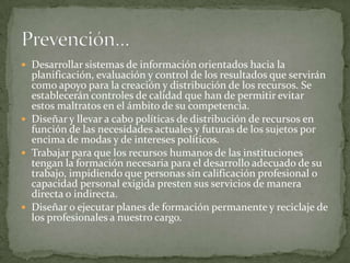 Desarrollar sistemas de información orientados hacia la planificación, evaluación y control de los resultados que servirán como apoyo para la creación y distribución de los recursos. Se establecerán controles de calidad que han de permitir evitar estos maltratos en el ámbito de su competencia.Diseñar y llevar a cabo políticas de distribución de recursos en función de las necesidades actuales y futuras de los sujetos por encima de modas y de intereses políticos.Trabajar para que los recursos humanos de las instituciones tengan la formación necesaria para el desarrollo adecuado de su trabajo, impidiendo que personas sin calificación profesional o capacidad personal exigida presten sus servicios de manera directa o indirecta.Diseñar o ejecutar planes de formación permanente y reciclaje de los profesionales a nuestro cargo.Prevención…